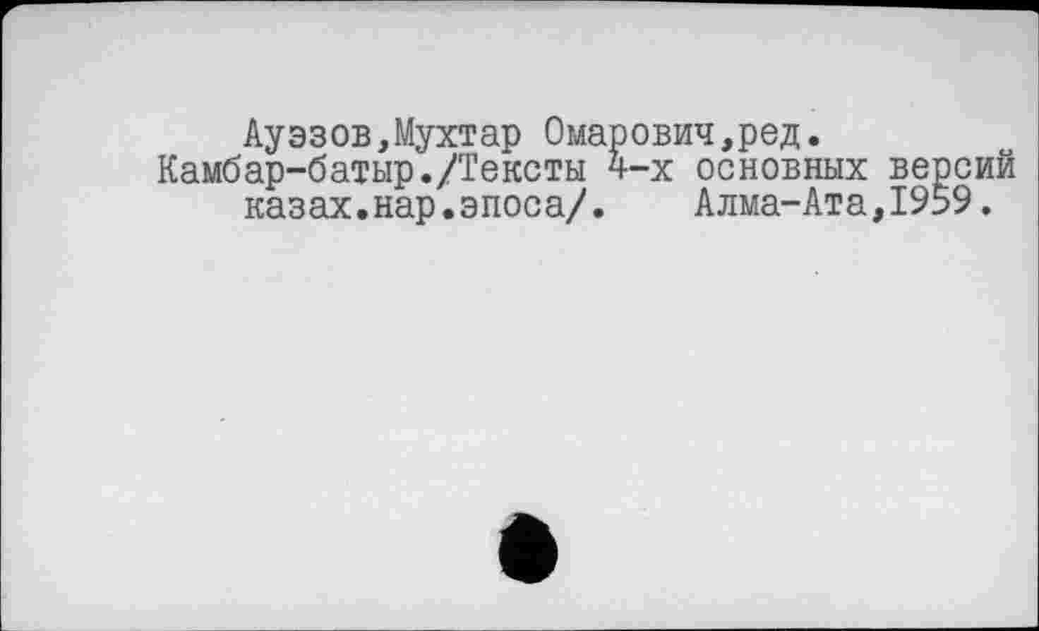 ﻿Ауэзов,Мухтар Омарович,ред.
Камбар-батыр./Тексты 4-х основных версий казах.нар.эпоса/. Алма-Ата,1959.